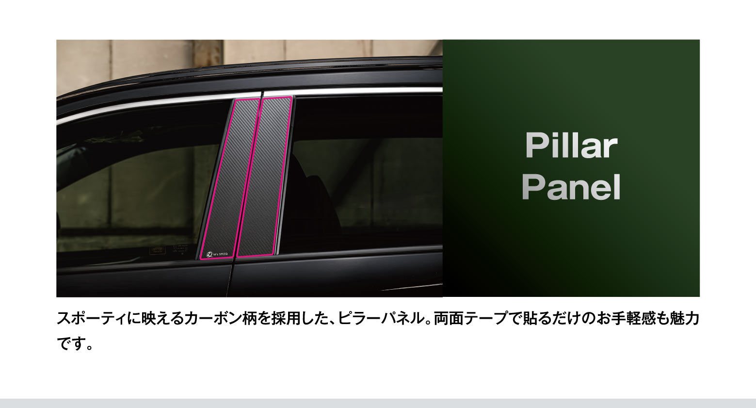 Pillar Panel: スポーティに映えるカーボン柄を採用した、ピラーパネル。両面テープで貼るだけのお手軽感も魅力です。