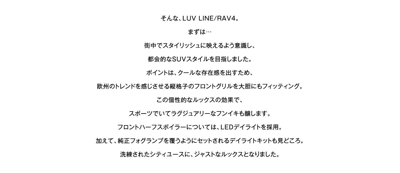 そんな、LUV LINE/RAV4。まずは…街中でスタイリッシュに映えるよう意識し、都会的なSUVスタイルを目指しました。ポイントは、クールな存在感を出すため、欧州のトレンドを感じさせる縦格子のフロントグリルを大胆にもフィッティング。この個性的なルックスの効果で、スポーツでいてラグジュアリーなフンイキも醸します。フロントハーフスポイラーについては、LEDデイライトを採用。加えて、純正フォグランプを覆うようにセットされるデイライトキットも見どころ。洗練されたシティユースに、ジャストなルックスとなりました。