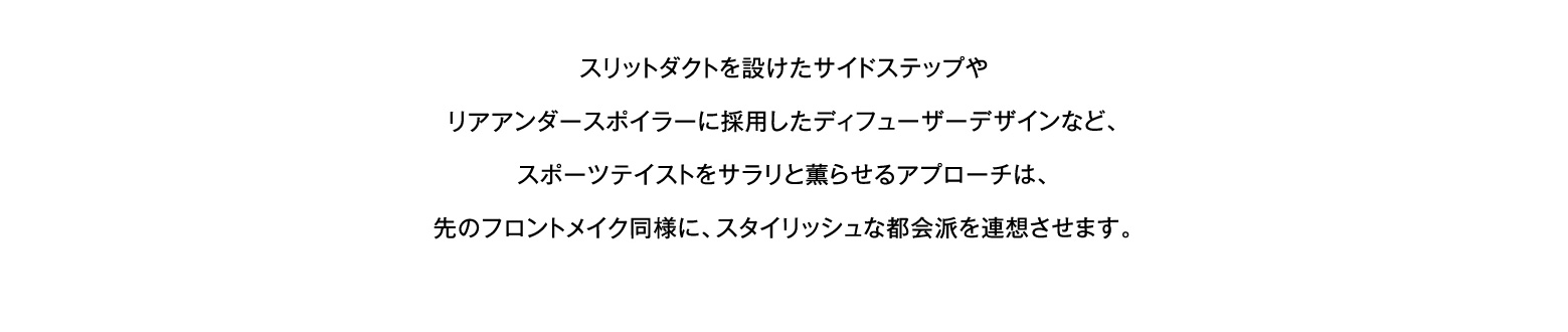 スリットダクトを設けたサイドステップやリアアンダースポイラーに採用したディフューザーデザインなど、スポーツテイストをサラリと薫らせるアプローチは、先のフロントメイク同様に、スタイリッシュな都会派を連想させます。