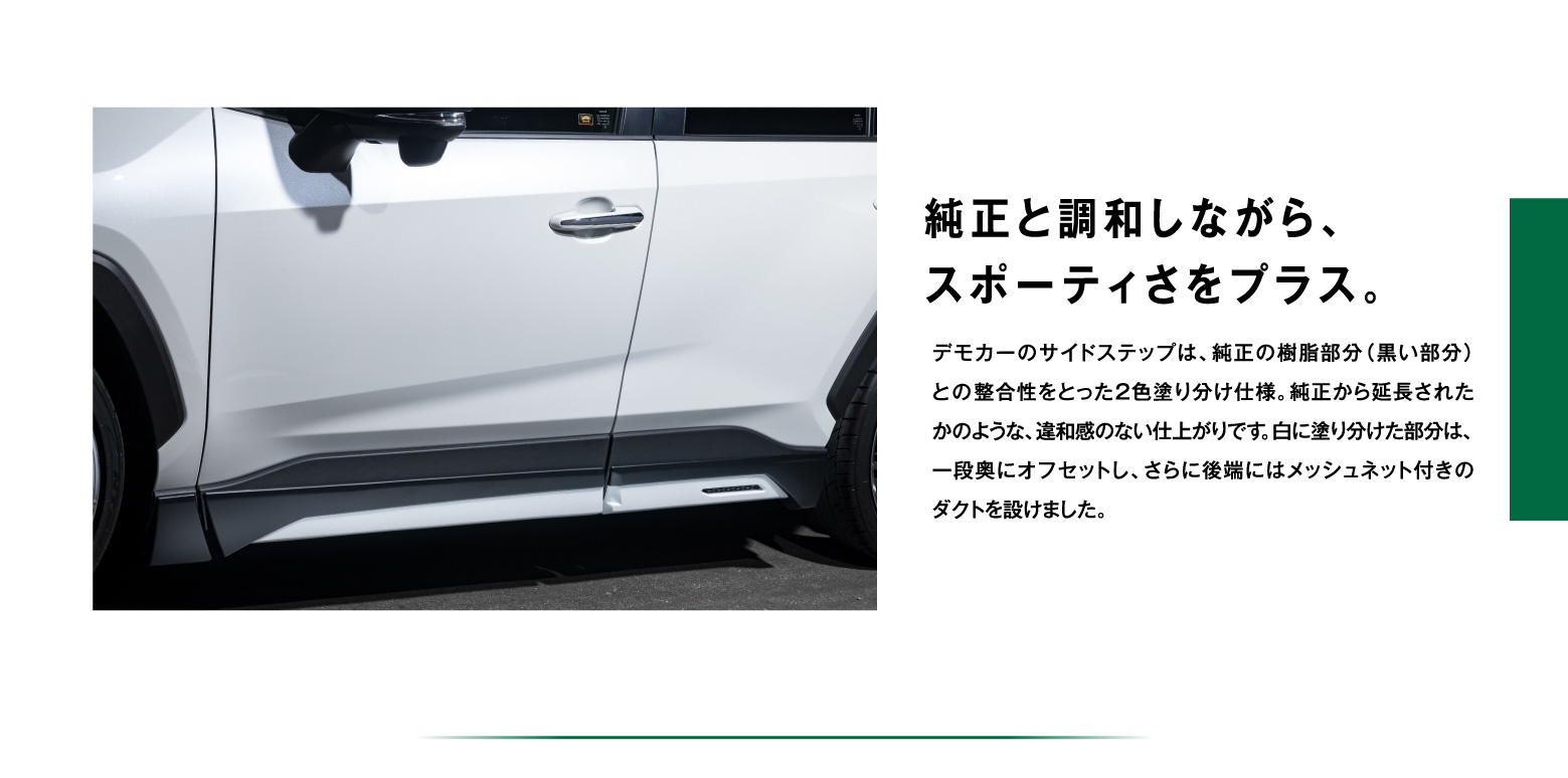 純正と調和しながら、スポーティさをプラス。デモカーのサイドステップは、純正の樹脂部分（黒い部分）との整合性をとった２色塗り分け仕様。純正から延長されたかのような、違和感のない仕上がりです。白に塗り分けた部分は、一段奥にオフセットし、さらに後端にはメッシュネット付きのダクトを設けました。