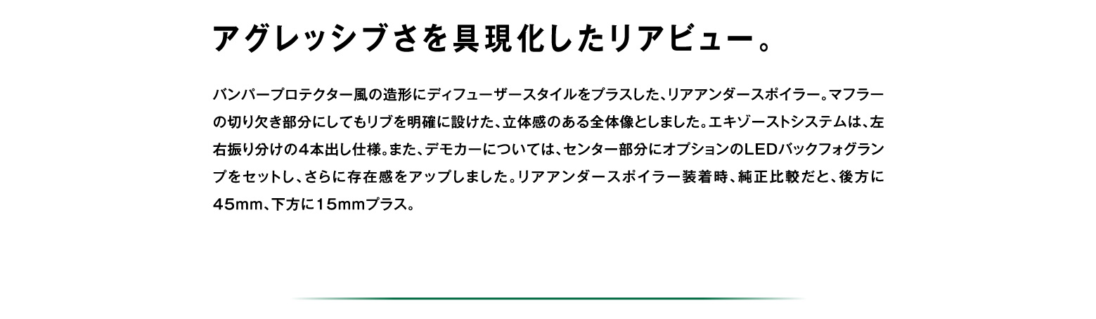 アグレッシブさを具現化したリアビュー。バンパープロテクター風の造形にディフューザースタイルをプラスした、リアアンダースポイラー。マフラーの切り欠き部分にしてもリブを明確に設けた、立体感のある全体像としました。エキゾーストシステムは、左右振り分けの4本出し仕様。また、デモカーについては、センター部分にオプションのLEDバックフォグランプをセットし、さらに存在感をアップしました。リアアンダースポイラー装着時、純正比較だと、後方に45mm、下方に15mmプラス。