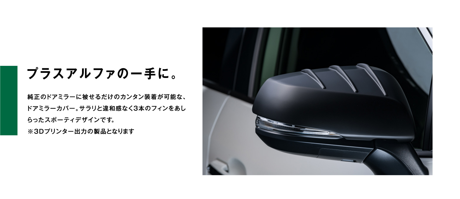 プラスアルファの一手に。純正のドアミラーに被せるだけのカンタン装着が可能な、ドアミラーカバー。サラリと違和感なく3本のフィンをあしらったスポーティデザインです。※3Dプリンター出力の製品となります