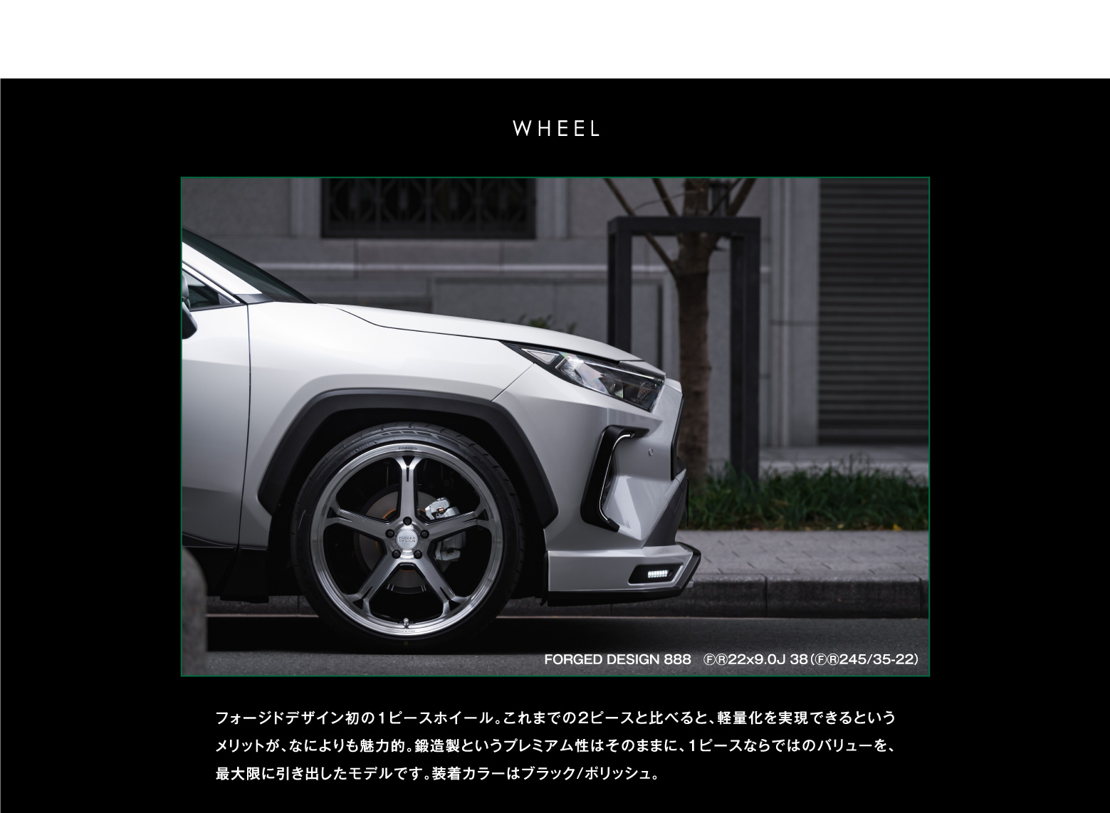 WHEEL FORGED DESIGN 888 ⒻⓇ22x9.0J 38（ⒻⓇ245/35-22）フォージドデザイン初の1ピースホイール。これまでの2ピースと比べると、軽量化を実現できるというメリットが、なによりも魅力的。鍛造製というプレミアム性はそのままに、1ピースならではのバリューを、最大限に引き出したモデルです。装着カラーはブラック/ポリッシュ。