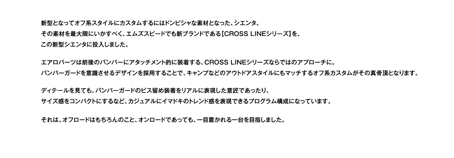 新型となってオフ系スタイルにカスタムするにはドンピシャな素材となった、シエンタ。その素材を最大限にいかすべく、エムズスピードでも新ブランドである【CROSS LINEシリーズ】を、この新型シエンタに投入しました。エアロパーツは前後のバンパーにアタッチメント的に装着する、CROSS LINEシリーズならではのアプローチに。バンパーガードを意識させるザインを採用することで、キャンプなどのアウトドアスタイルにもマッチするオフ系カスタムがその真骨頂となります。ディテールを見ても、バンパーガードのビス留め装着をリアルに表現した意匠であったり、サイズ感をコンパクトにするなど、カジュアルにイマドキのトレンド感を表現できるプログラム構成になっています。それは、オフロードはもちろんのこと、オンロードであっても、一目置かれる一台を目指しました。