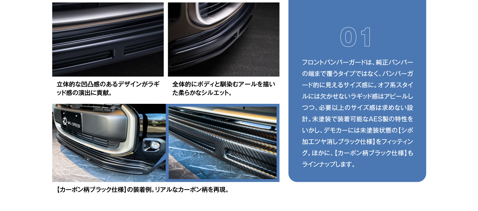 01 フロントバンパーガードは、純正バンパーの端まで覆うタイプではなく、バンパーガード的に見えるサイズ感に。オフ系スタイルには欠かせないラギッド感はアピールしつつ、必要以上のサイズ感は求めない設計。未塗装で装着可能なAES製の特性をいかし、デモカーには未塗装状態の【シボ加工ツヤ消しブラック仕様】をフィッティング。ほかに、【カーボン柄ブラック仕様】もラインナップします。/ 立体的な凹凸感のあるデザインがラギッド感の演出に貢献。/ 全体的にボディと馴染むアールを描いた柔らかなシルエット。/ 【カーボン柄ブラック仕様】の装着例。リアルなカーボン柄を再現。