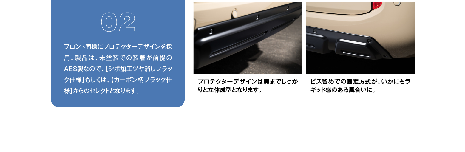 02 フロント同様にプロテクターデザインを採用。製品は、未塗装での装着が前提のAES製なので、【シボ加工ツヤ消しブラック仕様】もしくは、【カーボン柄ブラック仕様】からのセレクトとなります。/ プロテクターデザインは奥までしっかりと立体成型となります。/ ビス留めでの固定方式が、いかにもラギッド感のある風合いに。