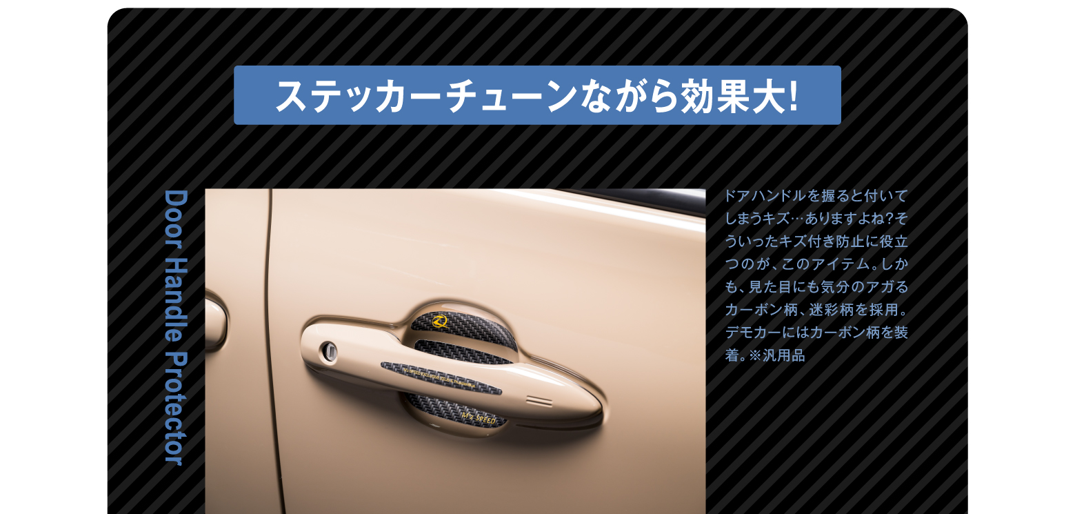 ステッカーチューンながら効果大！ Door Handle Protector ドアハンドルを握ると付いてしまうキズ…ありますよね？そういったキズ付き防止に役立つのが、このアイテム。しかも、見た目にも気分のアガるカーボン柄、迷彩柄を採用。デモカーにはカーボン柄を装着。※汎用品