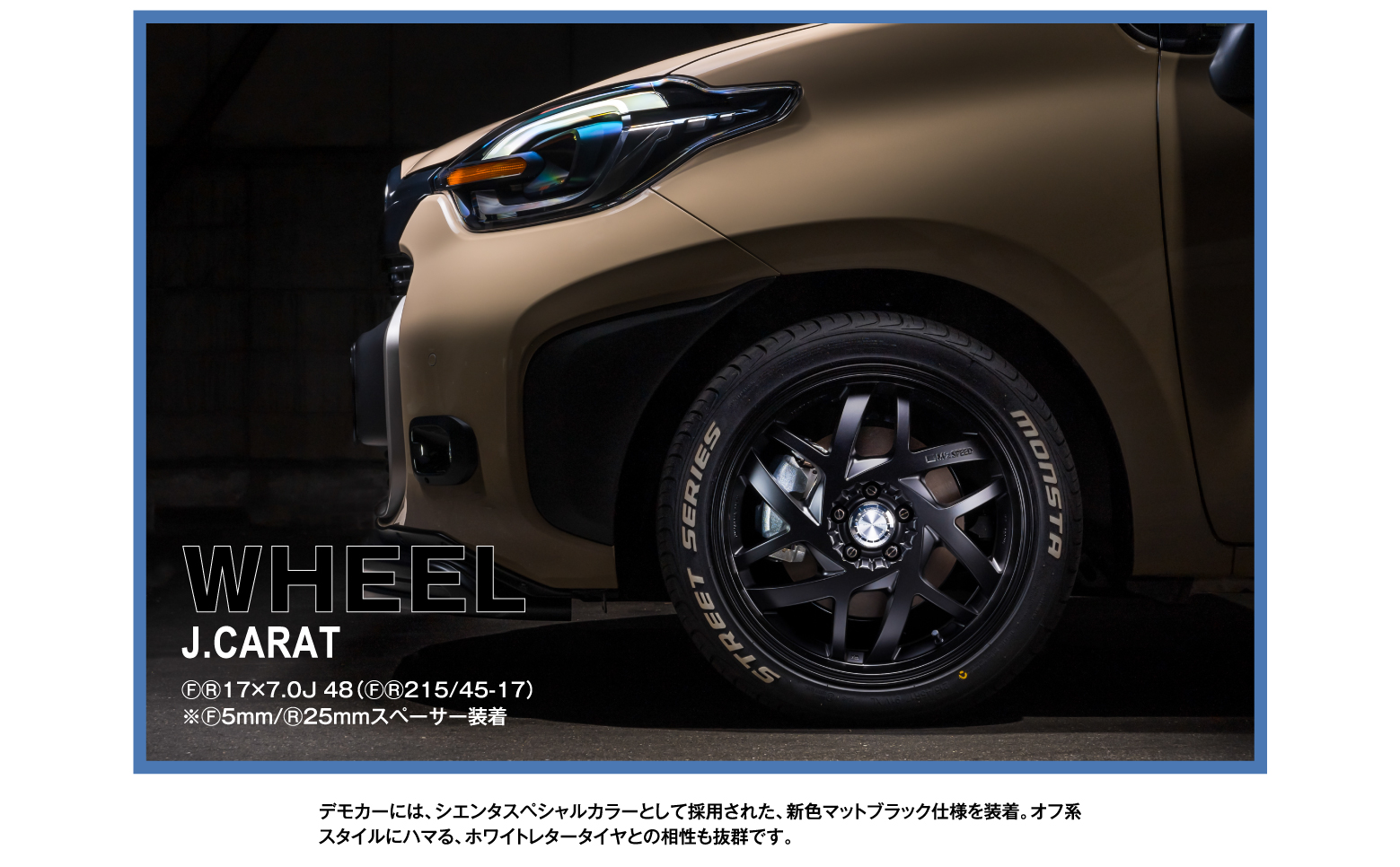 WHEEL J.CARAT ⒻⓇ17×7.0J 48（ⒻⓇ215/45-17）※Ⓕ5mm/Ⓡ25mmスペーサー装着 / デモカーには、シエンタスペシャルカラーとして採用された、新色マットブラック仕様を装着。オフ系スタイルにハマる、ホワイトレタータイヤとの相性も抜群です。