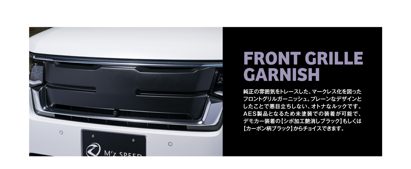 FRONT GRILLE GARNISH 純正の雰囲気をトレースした、マークレス化を図ったフロントグリルガーニッシュ。プレーンなデザインとしたことで悪目立ちしない、オトナなルックです。AES製品となるため未塗装での装着が可能で、デモカー装着の【シボ加工艶消しブラック】もしくは【カーボン柄ブラック】からチョイスできます。