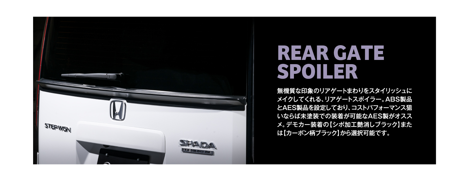 REAR GATE SPOILER 無機質な印象のリアゲートまわりをスタイリッシュにメイクしてくれる、リアゲートスポイラー。ABS製品とAES製品を設定しており、コストパフォーマンス狙いならば未塗装での装着が可能なAES製がオススメ。デモカー装着の【シボ加工艶消しブラック】または【カーボン柄ブラック】から選択可能です。