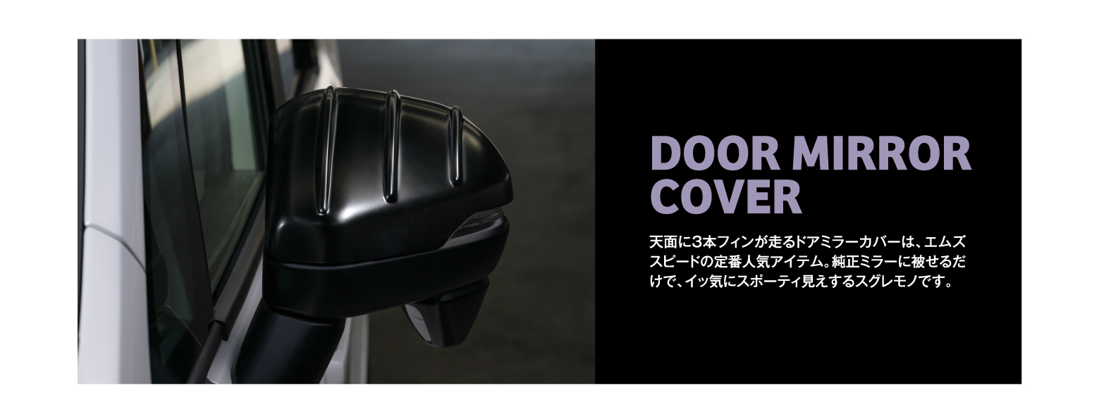 DOOR MIRROR COVER 天面に3本フィンが走るドアミラーカバーは、エムズスピードの定番人気アイテム。純正ミラーに被せるだけで、イッ気にスポーティ見えするスグレモノです。