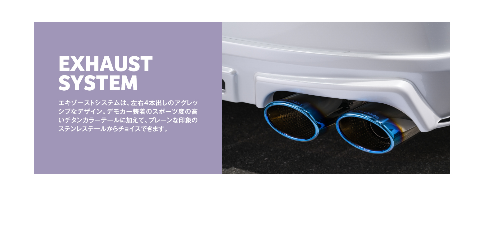 EXHAUST SYSTEM エキゾーストシステムは、左右4本出しのアグレッシブなデザイン。デモカー装着のスポーツ度の高いチタンカラーテールに加えて、プレーンな印象のステンレステールからチョイスできます。