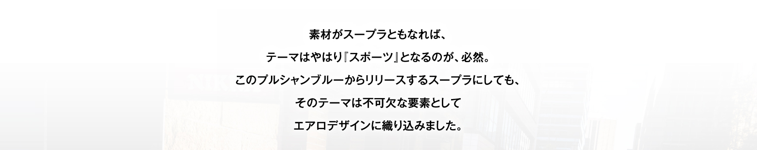 素材がスープラともなれば、テーマはやはり『スポーツ』となるのが、必然。このプルシャンブルーからリリースするスープラにしても、そのテーマは不可欠な要素としてエアロデザインに織り込みました。