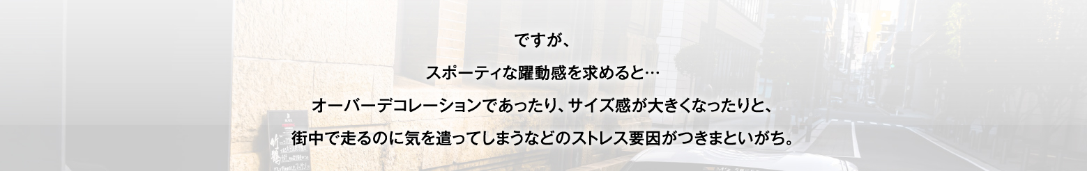 ですが、スポーティな躍動感を求めると…オーバーデコレーションであったり、サイズ感が大きくなったりと、街中で走るのに気を遣ってしまうなどのストレス要因がつきまといがち。