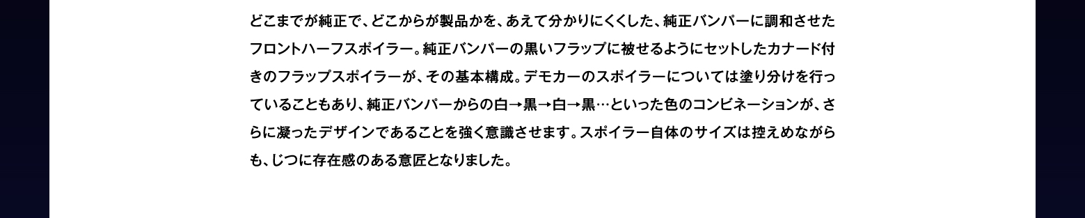 どこまでが純正で、どこからが製品かを、あえて分かりにくくした、純正バンパーに調和させたフロントハーフスポイラー。純正バンパーの黒いフラップに被せるようにセットしたカナード付きのフラップスポイラーが、その基本構成。デモカーのスポイラーについては塗り分けを行っていることもあり、純正バンパーからの白→黒→白→黒…といった色のコンビネーションが、さらに凝ったデザインであることを強く意識させます。スポイラー自体のサイズは控えめながらも、じつに存在感のある意匠となりました。