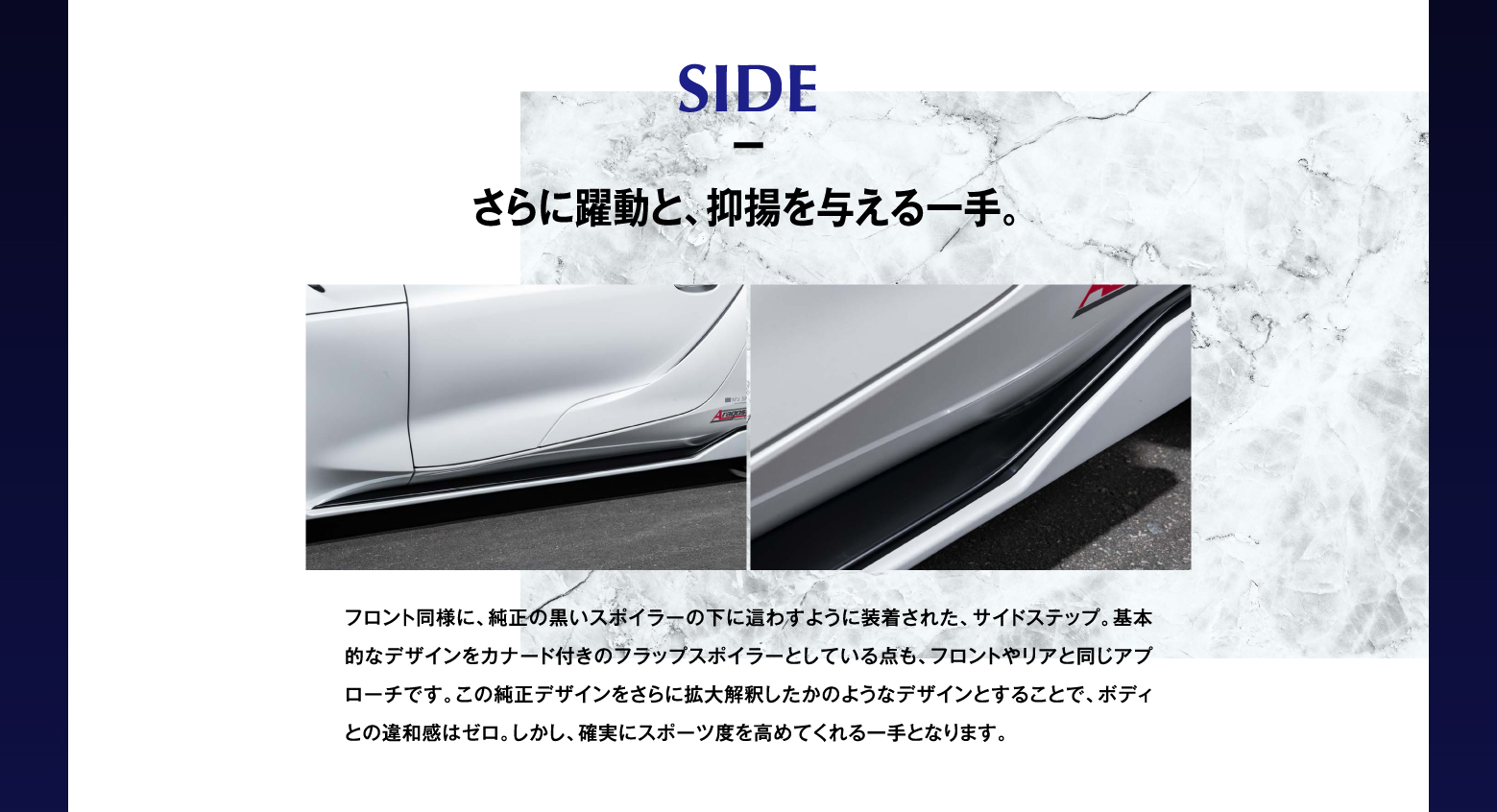 SIDE さらに躍動と、抑揚を与える一手。フロント同様に、純正の黒いスポイラーの下に這わすように装着された、サイドステップ。基本的なデザインをカナード付きのフラップスポイラーとしている点も、フロントやリアと同じアプローチです。この純正デザインをさらに拡大解釈したかのようなデザインとすることで、ボディとの違和感はゼロ。しかし、確実にスポーツ度を高めてくれる一手となります。