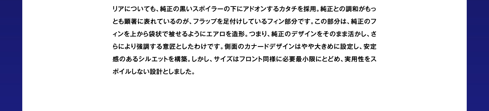 リアについても、純正の黒いスポイラーの下にアドオンするカタチを採用。純正との調和がもっとも顕著に表れているのが、フラップを足付けしているフィン部分です。この部分は、純正のフィンを上から袋状で被せるようにエアロを造形。つまり、純正のデザインをそのまま活かし、さらにより強調する意匠としたわけです。側面のカナードデザインはやや大きめに設定し、安定感のあるシルエットを構築。しかし、サイズはフロント同様に必要最小限にとどめ、実用性をスポイルしない設計としました。