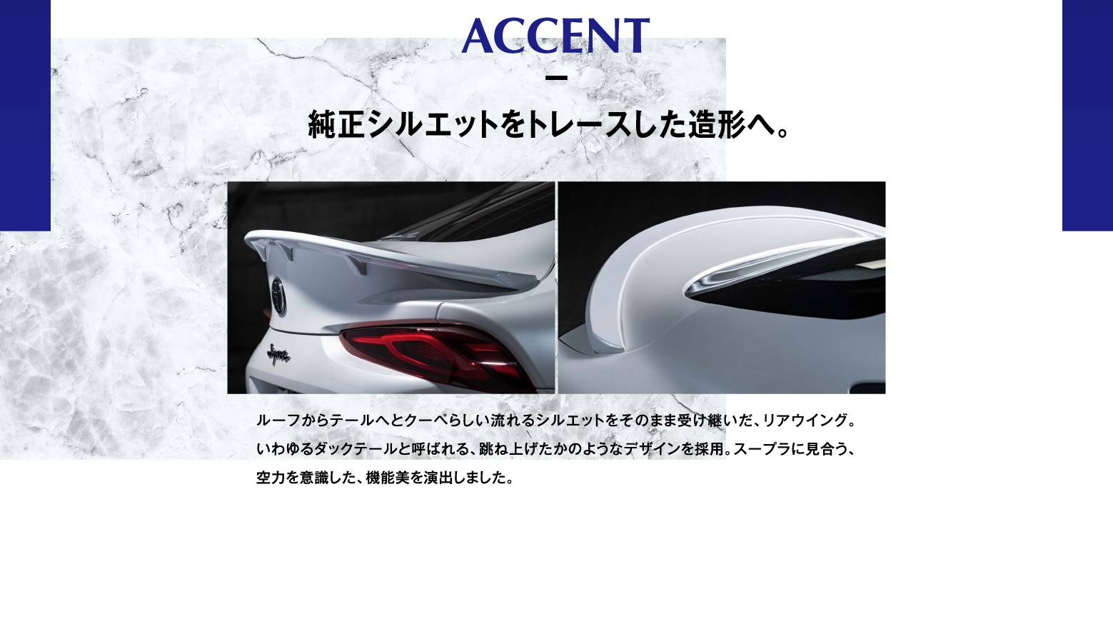 ACCENT 純正シルエットをトレースした造形へ。ルーフからテールへとクーペらしい流れるシルエットをそのまま受け継いだ、リアウイング。いわゆるダックテールと呼ばれる、跳ね上げたかのようなデザインを採用。スープラに見合う、空力を意識した、機能美を演出しました。