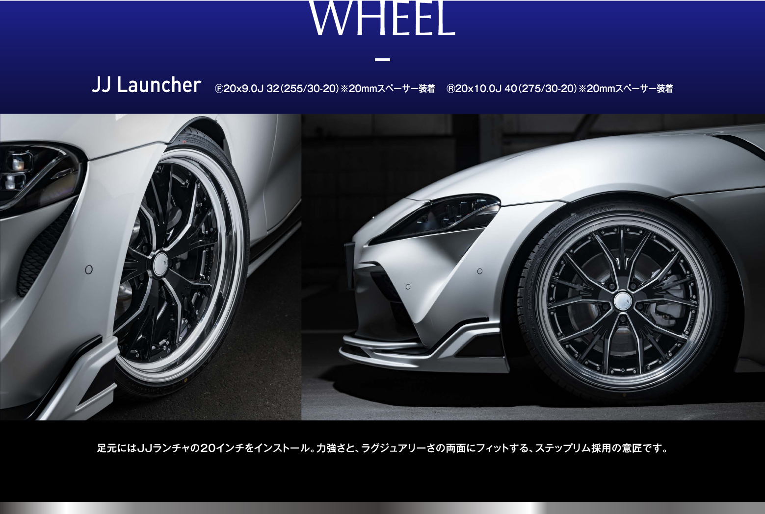 WHEEL JJ Lancher F20x9.0J 32(255/30-20)※20mmスペーサー装着 R20x10.0J 40(275/30-20)※20mmスぺ―サー装着 足元にはJJランチャの20インチをインストール。力強さと、ラグジュアリーさの両面にフィットする、ステップリム採用の意匠です。