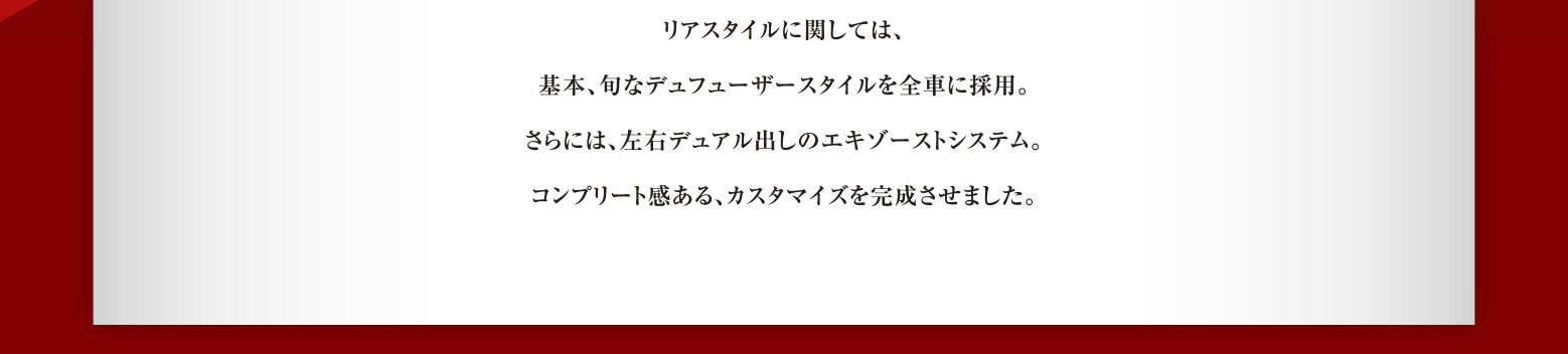 リアスタイルに関しては、基本、旬なデュフューザースタイルを全車に採用。さらには、左右デュアル出しのエキゾーストシステム。コンプリート感ある、カスタマイズを完成させました。