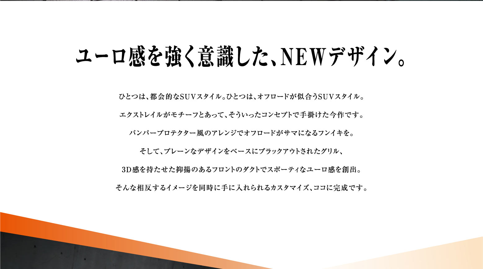 ユーロ感を強く意識した、NEWデザイン。ひとつは、都会的なSUVスタイル。ひとつは、オフロードが似合うSUVスタイル。エクストレイルがモチーフとあって、そういったコンセプトで手掛けた今作です。バンパープロテクター風のアレンジでオフロードがサマになるフンイキを。そして、プレーンなデザインをベースにブラックアウトされたグリル、3D感を持たせた抑揚のあるフロントのダクトでスポーティなユーロ感を創出。そんな相反するイメージを同時に手に入れられるカスタマイズ、ココに完成です。