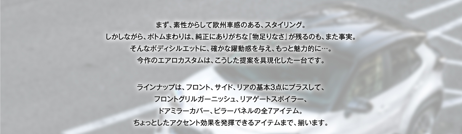 まず、素性からして欧州車感のある、スタイリング。しかしながら、ボトムまわりは、純正にありがちな『物足りなさ』が残るのも、また事実。そんなボディシルエットに、確かな躍動感を与え、もっと魅力的に…。今作のエアロカスタムは、こうした提案を具現化した一台です。ラインナップは、フロント、サイド、リアの基本3点にプラスして、フロントグリルガーニッシュ、リアゲートスポイラー、ドアミラーカバー、ピラーパネルの全7アイテム。ちょっとしたアクセント効果を発揮できるアイテムまで、揃います。