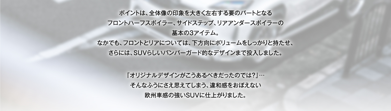 ポイントは、全体像の印象を大きく左右する要のパートとなるフロントハーフスポイラー、サイドステップ、リアアンダースポイラーの基本の3アイテム。なかでも、フロントとリアについては、下方向にボリュームをしっかりと持たせ、さらには、SUVらしいバンパーガード的なデザインまで投入しました。『オリジナルデザインがこうあるべきだったのでは？』…そんなふうにさえ思えてしまう、違和感をおぼえない欧州車感の強いSUVに仕上がりました。