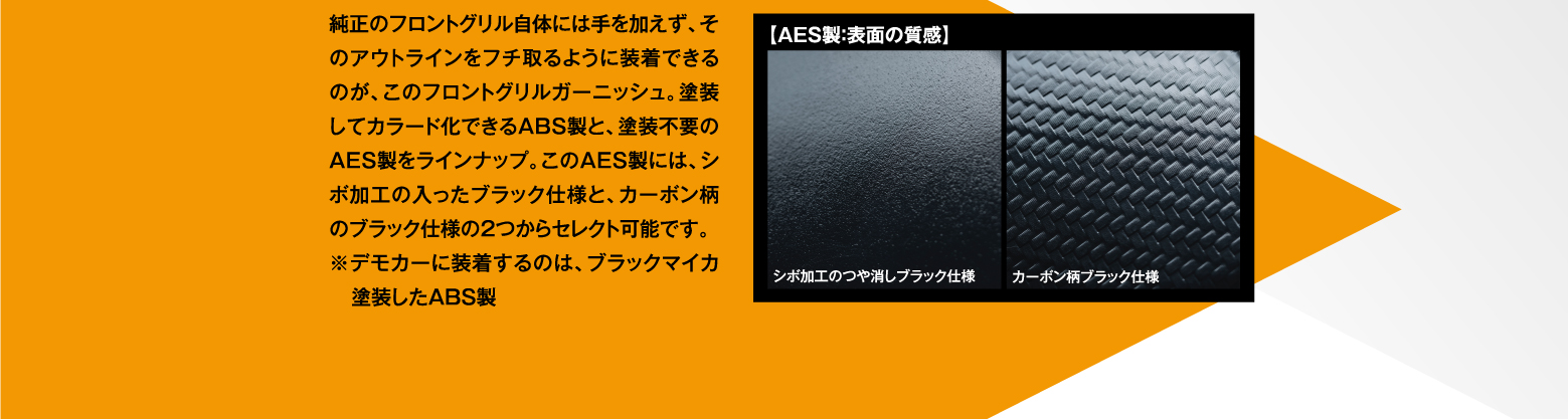 純正のフロントグリル自体には手を加えず、そのアウトラインをフチ取るように装着できるのが、このフロントグリルガーニッシュ。塗装してカラード化できるABS製と、塗装不要のAES製をラインナップ。このAES製には、シボ加工の入ったブラック仕様と、カーボン柄のブラック仕様の2つからセレクト可能です。※デモカーに装着するのは、ブラックマイカ塗装したABS製