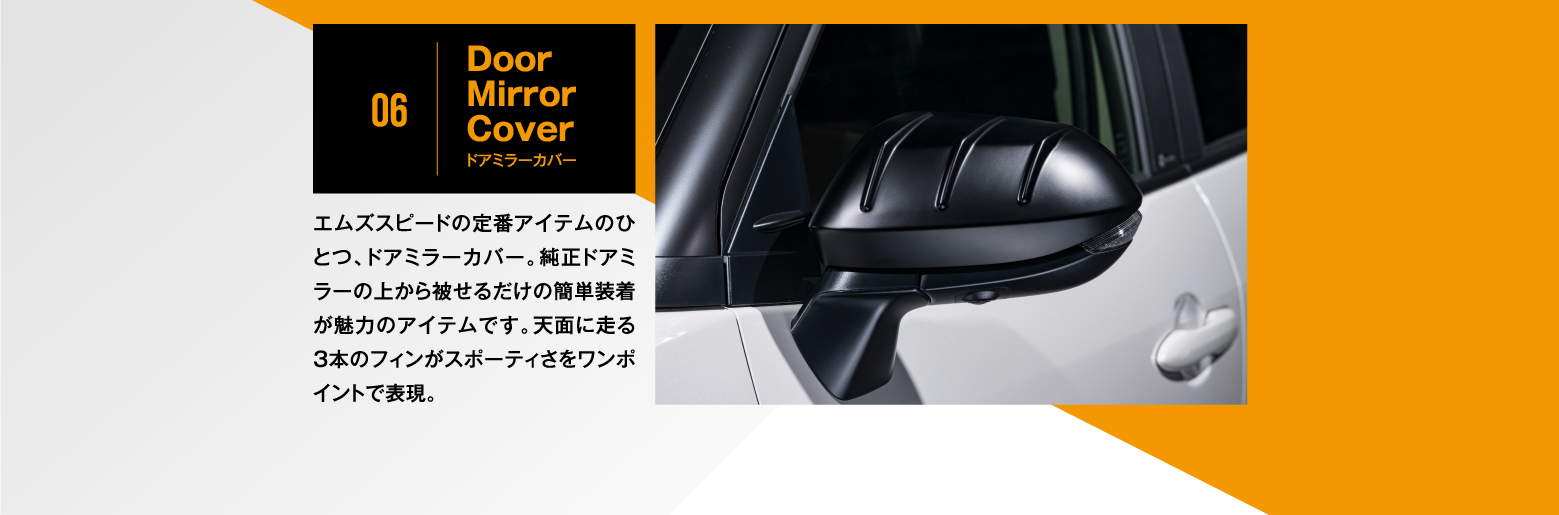 06|Door Mirror Cover ドアミラーカバー/エムズスピードの定番アイテムのひとつ、ドアミラーカバー。純正ドアミラーの上から被せるだけの簡単装着が魅力のアイテムです。天面に走る3本のフィンがスポーティさをワンポイントで表現。